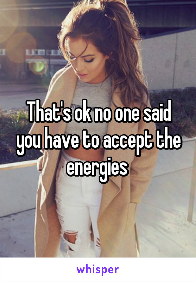 That's ok no one said you have to accept the energies 