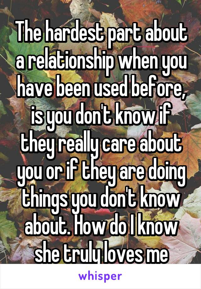 The hardest part about a relationship when you have been used before, is you don't know if they really care about you or if they are doing things you don't know about. How do I know she truly loves me