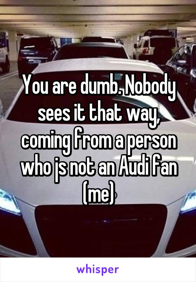 You are dumb. Nobody sees it that way, coming from a person who js not an Audi fan (me)