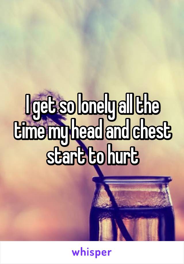 I get so lonely all the time my head and chest start to hurt