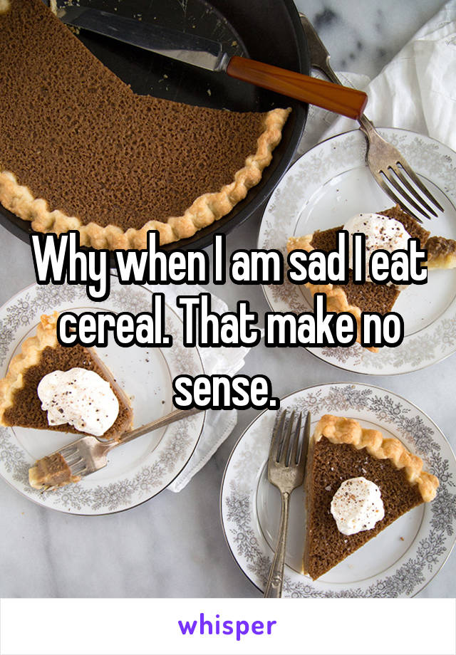 Why when I am sad I eat cereal. That make no sense. 