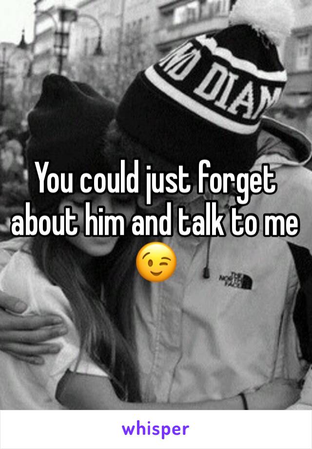 You could just forget about him and talk to me 😉