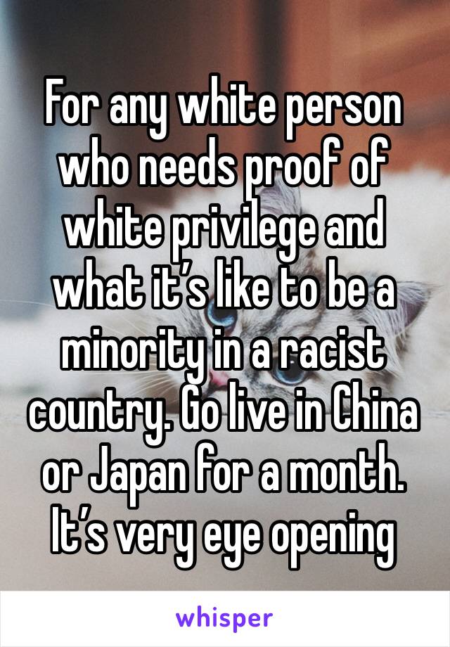 For any white person who needs proof of white privilege and what it’s like to be a minority in a racist country. Go live in China or Japan for a month. It’s very eye opening 