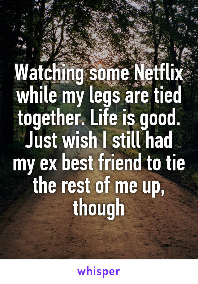 Watching some Netflix while my legs are tied together. Life is good. Just wish I still had my ex best friend to tie the rest of me up, though