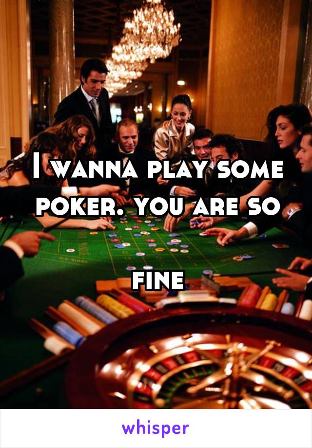 I wanna play some
poker. you are so 
fine