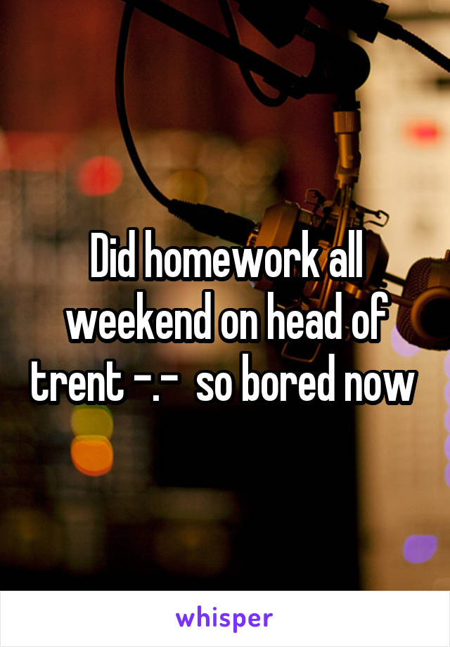 Did homework all weekend on head of trent -.-  so bored now 