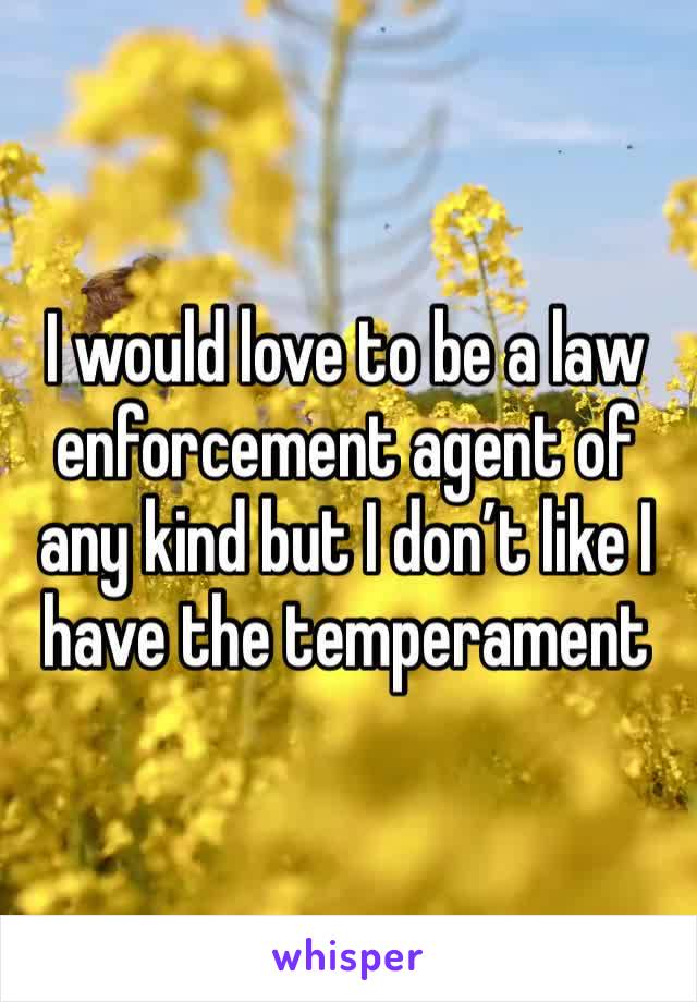 I would love to be a law enforcement agent of any kind but I don’t like I have the temperament 