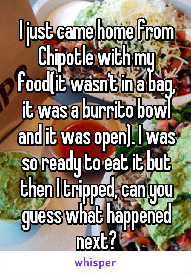 I just came home from Chipotle with my food(it wasn't in a bag, it was a burrito bowl and it was open). I was so ready to eat it but then I tripped, can you guess what happened next?