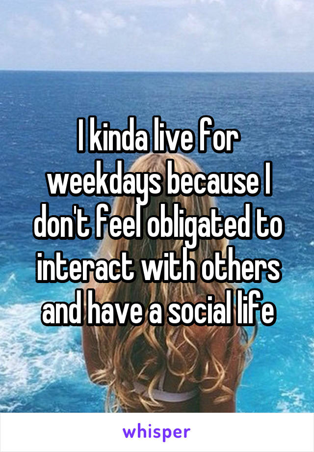 I kinda live for weekdays because I don't feel obligated to interact with others and have a social life