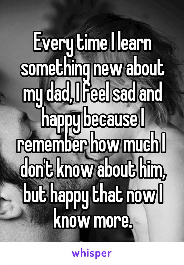 Every time I learn something new about my dad, I feel sad and happy because I remember how much I  don't know about him, but happy that now I know more.