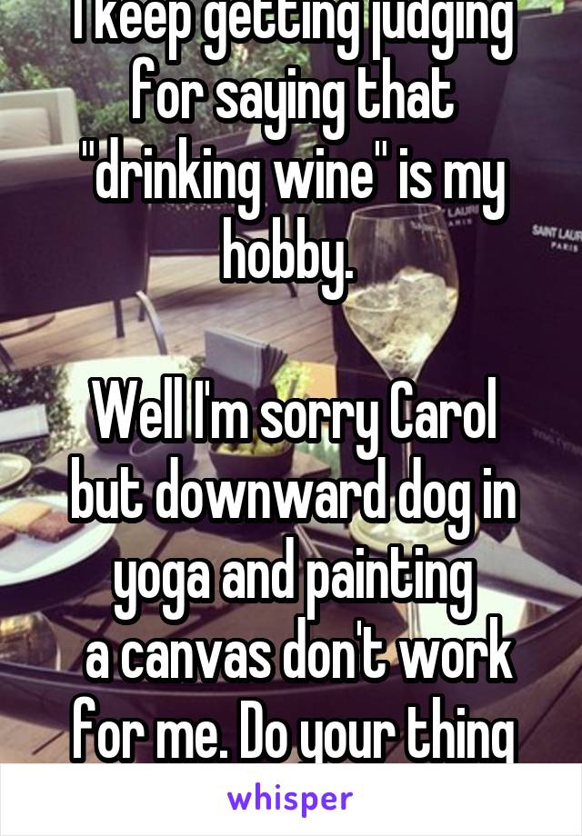 I keep getting judging for saying that "drinking wine" is my hobby. 

Well I'm sorry Carol but downward dog in yoga and painting
 a canvas don't work for me. Do your thing and I'll do mine. 