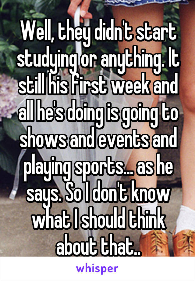 Well, they didn't start studying or anything. It still his first week and all he's doing is going to shows and events and playing sports... as he says. So I don't know what I should think about that..