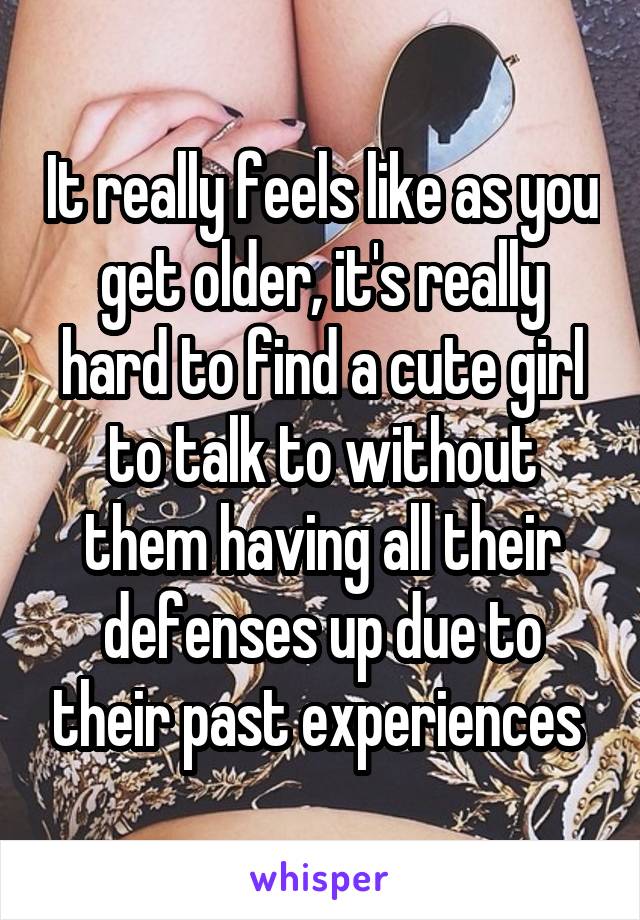 It really feels like as you get older, it's really hard to find a cute girl to talk to without them having all their defenses up due to their past experiences 