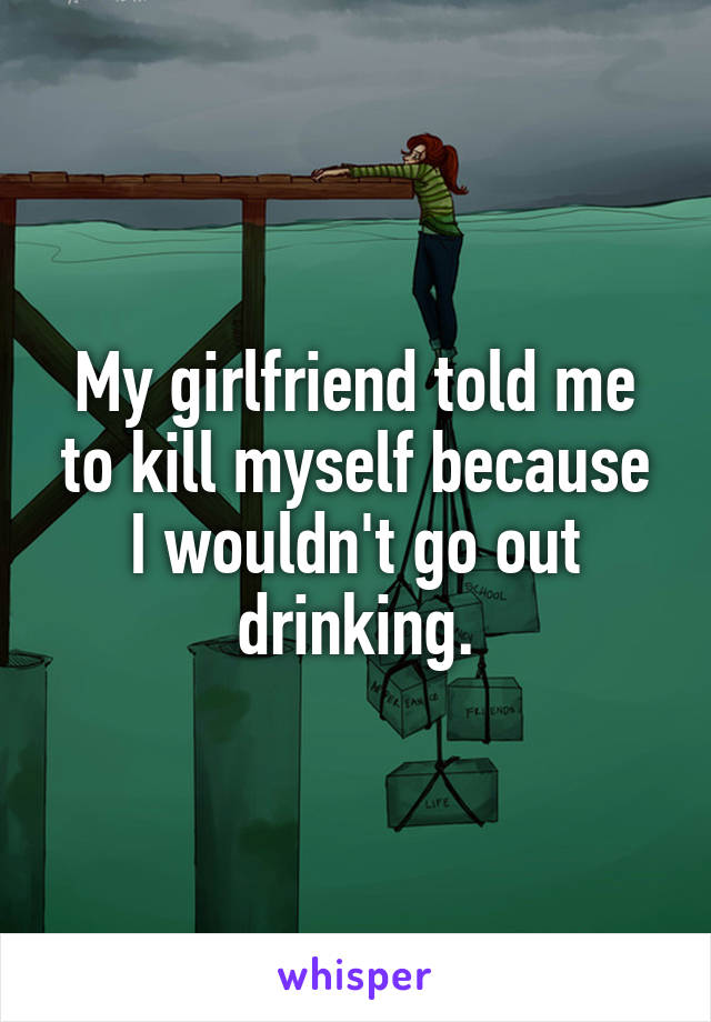 My girlfriend told me to kill myself because I wouldn't go out drinking.