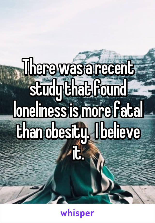 There was a recent study that found loneliness is more fatal than obesity.  I believe it.