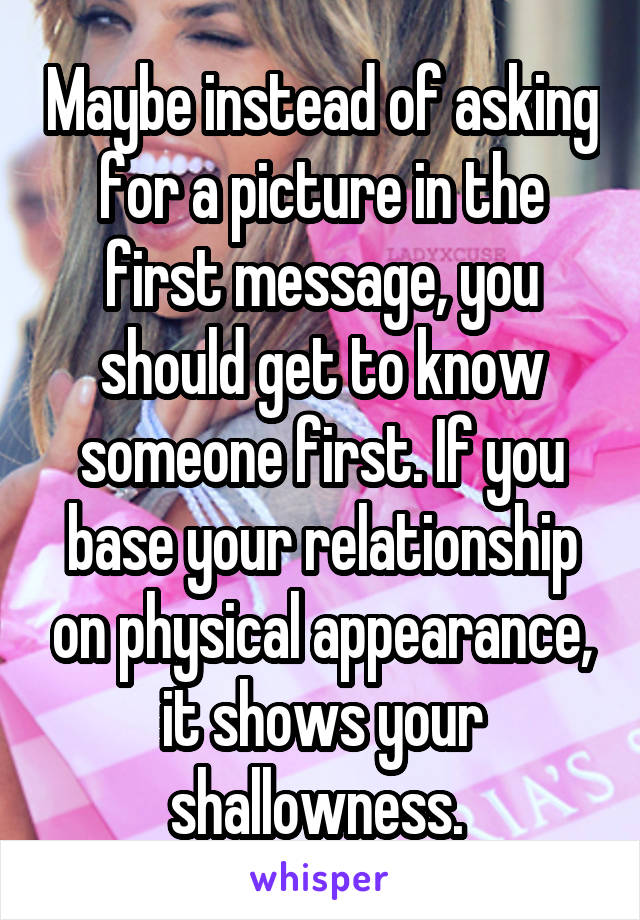 Maybe instead of asking for a picture in the first message, you should get to know someone first. If you base your relationship on physical appearance, it shows your shallowness. 