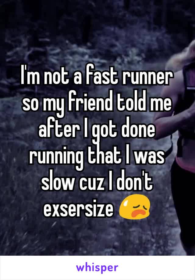 I'm not a fast runner so my friend told me after I got done running that I was slow cuz I don't  exsersize 😥