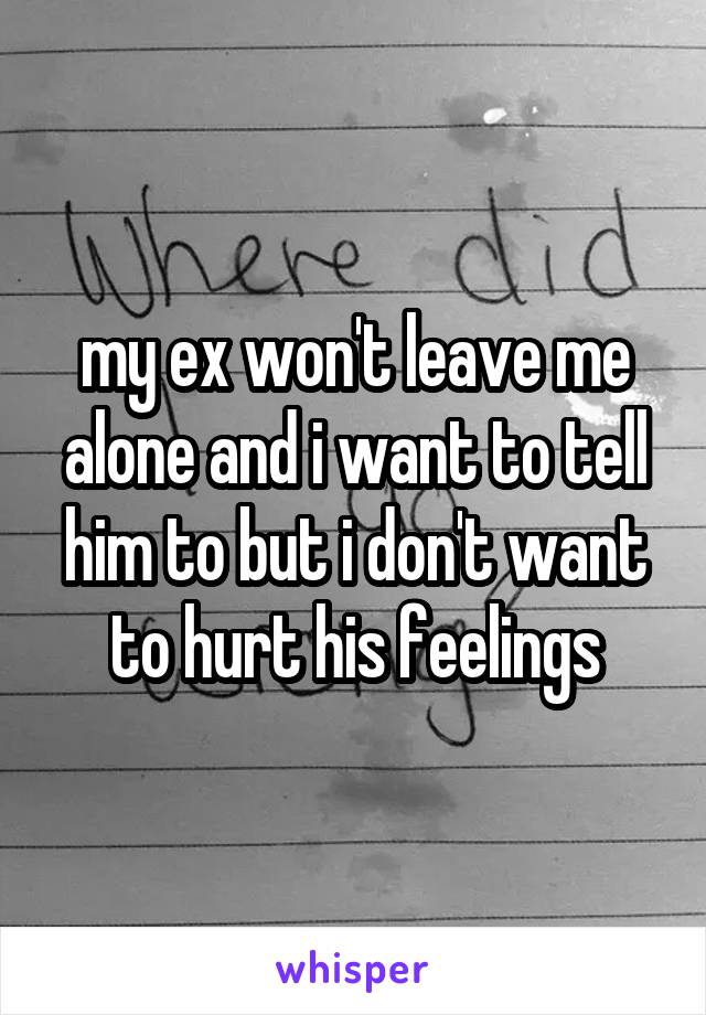 my ex won't leave me alone and i want to tell him to but i don't want to hurt his feelings