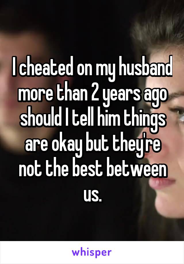 I cheated on my husband more than 2 years ago should I tell him things are okay but they're not the best between us.