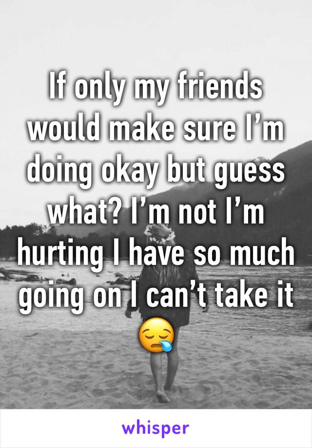 If only my friends would make sure I’m doing okay but guess what? I’m not I’m hurting I have so much going on I can’t take it 😪