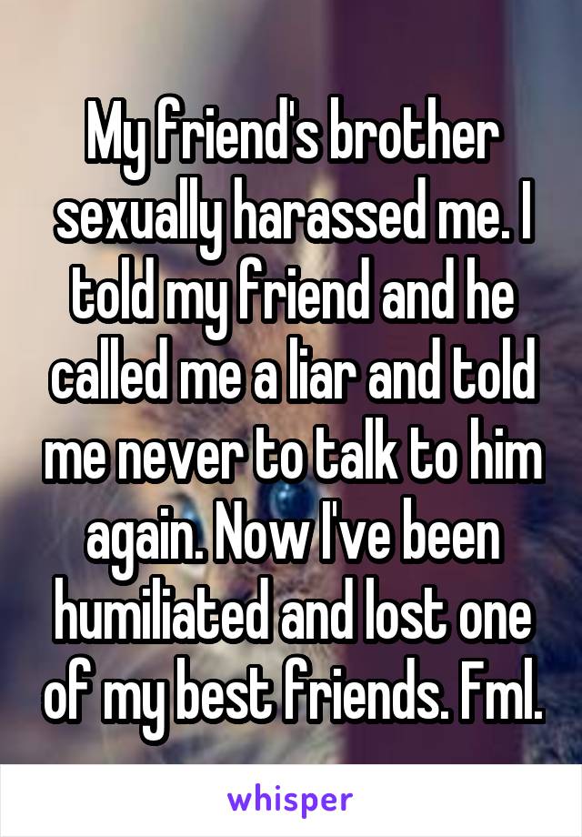 My friend's brother sexually harassed me. I told my friend and he called me a liar and told me never to talk to him again. Now I've been humiliated and lost one of my best friends. Fml.