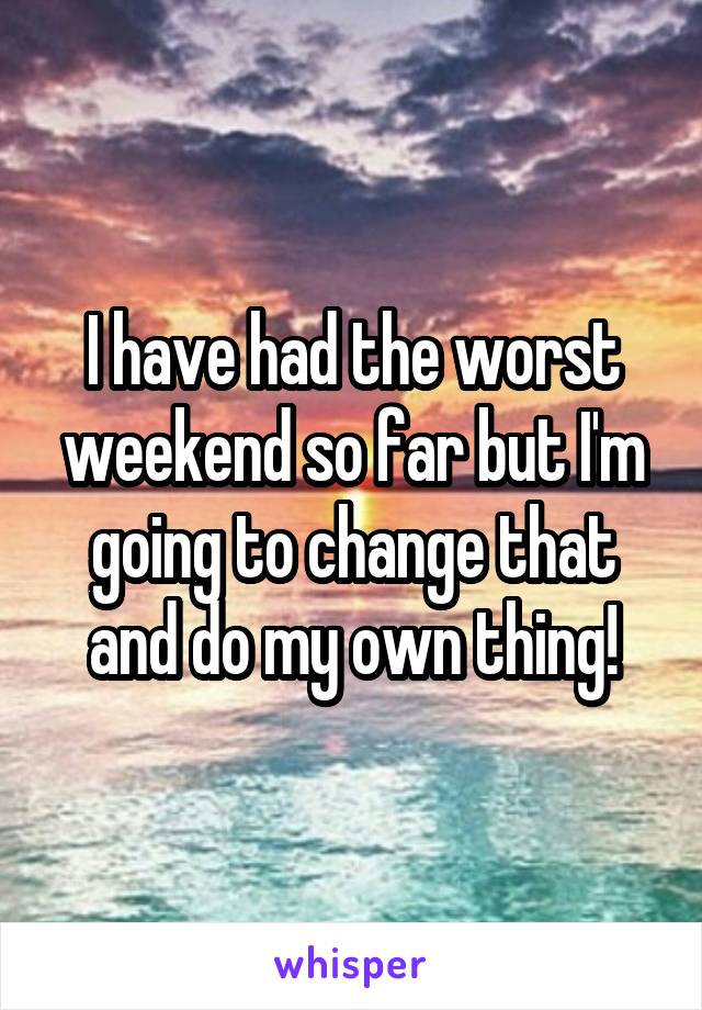 I have had the worst weekend so far but I'm going to change that and do my own thing!