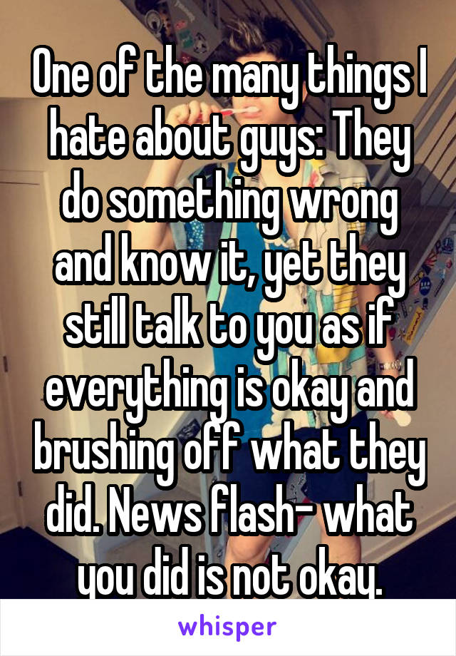 One of the many things I hate about guys: They do something wrong and know it, yet they still talk to you as if everything is okay and brushing off what they did. News flash- what you did is not okay.