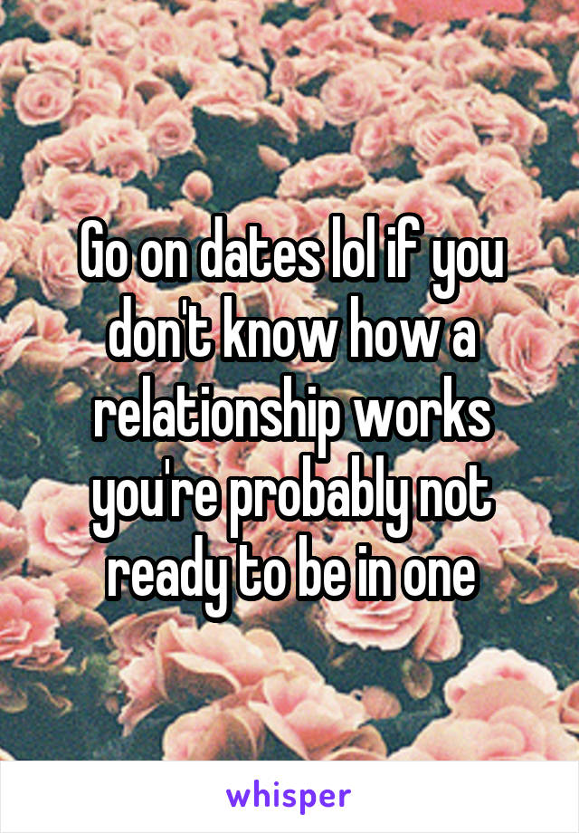 Go on dates lol if you don't know how a relationship works you're probably not ready to be in one