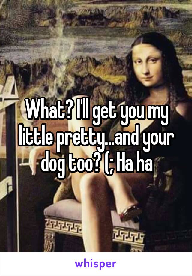 What? I'll get you my little pretty...and your dog too? (; Ha ha