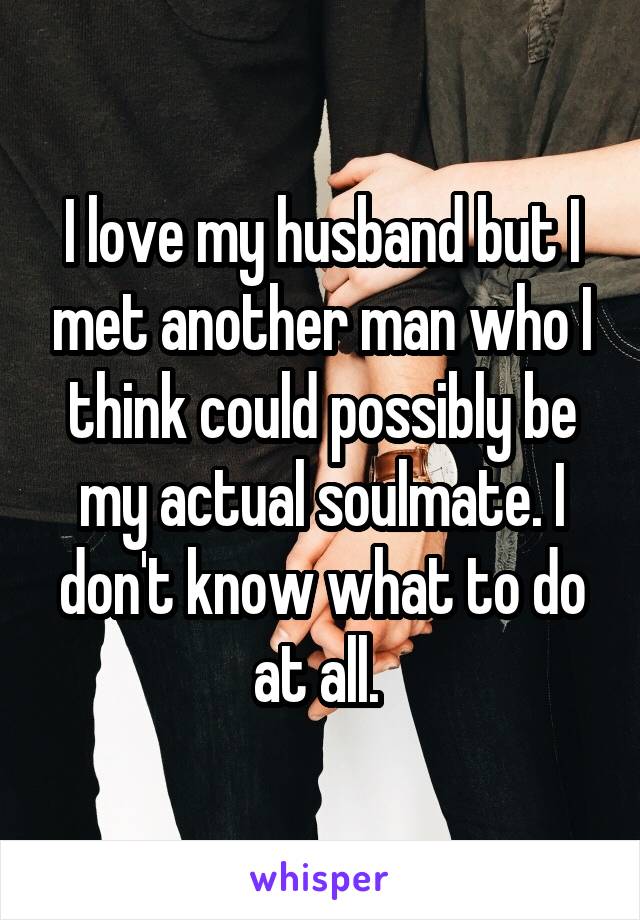 I love my husband but I met another man who I think could possibly be my actual soulmate. I don't know what to do at all. 