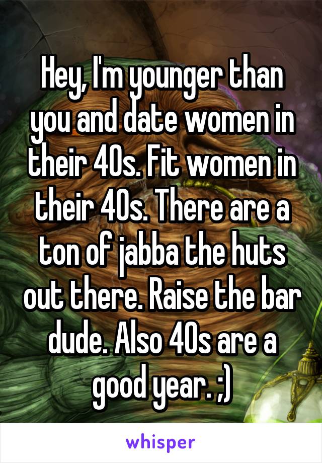 Hey, I'm younger than you and date women in their 40s. Fit women in their 40s. There are a ton of jabba the huts out there. Raise the bar dude. Also 40s are a good year. ;)