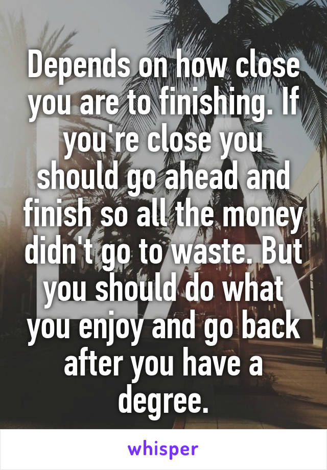 Depends on how close you are to finishing. If you're close you should go ahead and finish so all the money didn't go to waste. But you should do what you enjoy and go back after you have a degree.