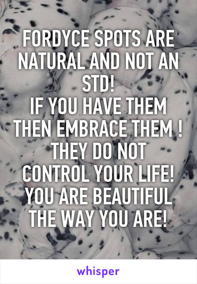 FORDYCE SPOTS ARE NATURAL AND NOT AN STD!
IF YOU HAVE THEM THEN EMBRACE THEM !
THEY DO NOT CONTROL YOUR LIFE!
YOU ARE BEAUTIFUL THE WAY YOU ARE!
