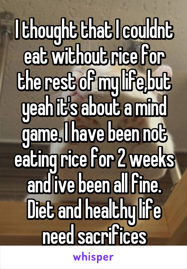 I thought that I couldnt eat without rice for the rest of my life,but yeah it's about a mind game. I have been not eating rice for 2 weeks and ive been all fine. Diet and healthy life need sacrifices