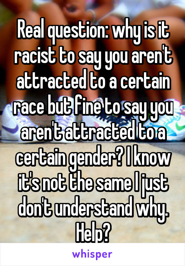 Real question: why is it racist to say you aren't attracted to a certain race but fine to say you aren't attracted to a certain gender? I know it's not the same I just don't understand why. Help?