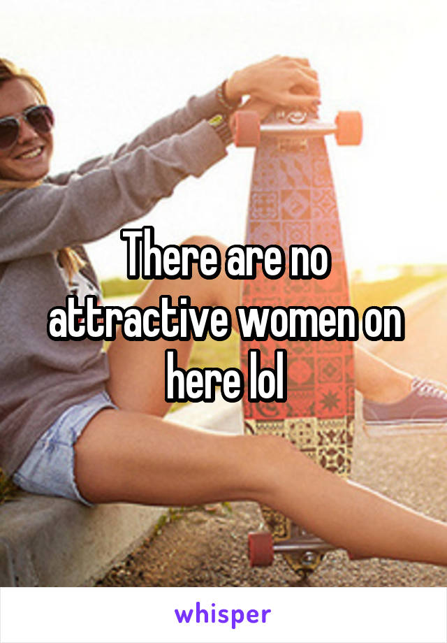 There are no attractive women on here lol