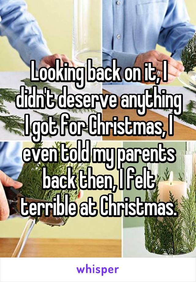 Looking back on it, I didn't deserve anything I got for Christmas, I even told my parents back then, I felt terrible at Christmas.