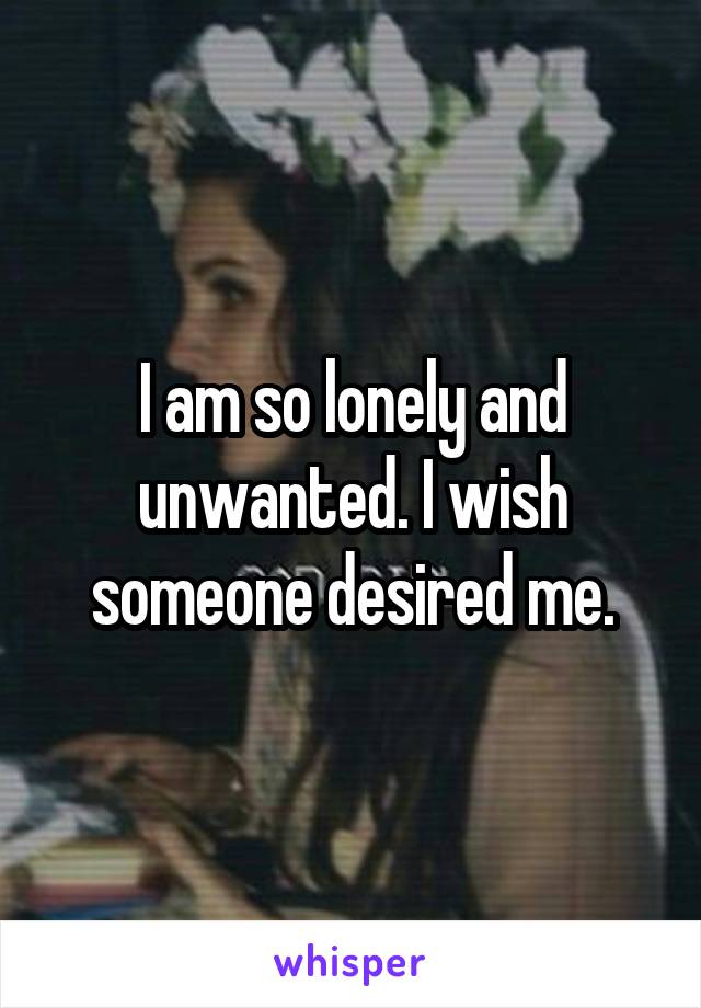 I am so lonely and unwanted. I wish someone desired me.