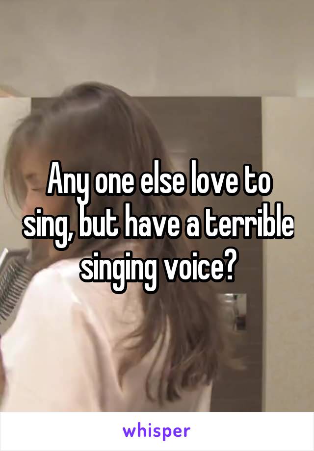 Any one else love to sing, but have a terrible singing voice?