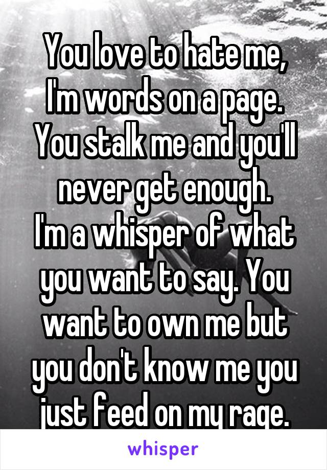 You love to hate me,
I'm words on a page.
You stalk me and you'll never get enough.
I'm a whisper of what you want to say. You want to own me but you don't know me you just feed on my rage.