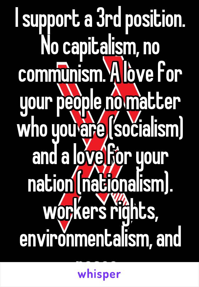 I support a 3rd position. No capitalism, no communism. A love for your people no matter who you are (socialism) and a love for your nation (nationalism). workers rights, environmentalism, and peace. 