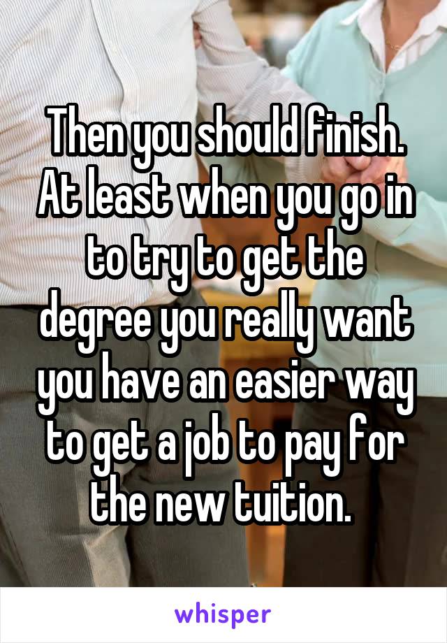 Then you should finish. At least when you go in to try to get the degree you really want you have an easier way to get a job to pay for the new tuition. 