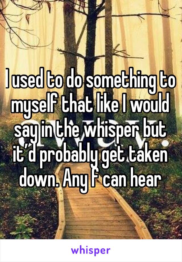 I used to do something to myself that like I would say in the whisper but it’d probably get taken down. Any f can hear 