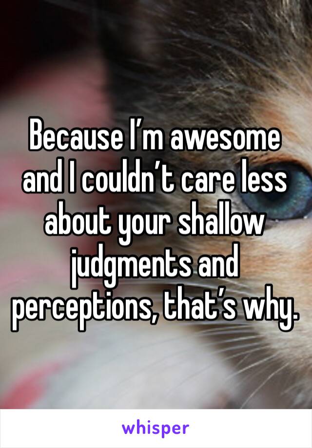 Because I’m awesome and I couldn’t care less about your shallow judgments and perceptions, that’s why.