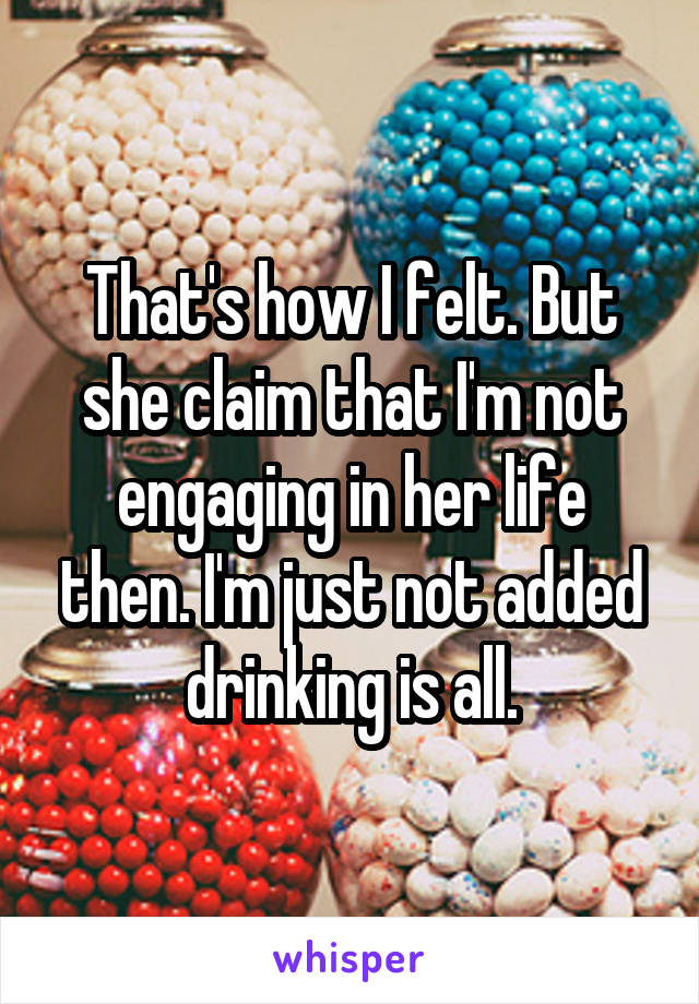 That's how I felt. But she claim that I'm not engaging in her life then. I'm just not added drinking is all.