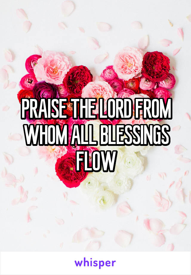 PRAISE THE LORD FROM WHOM ALL BLESSINGS FLOW