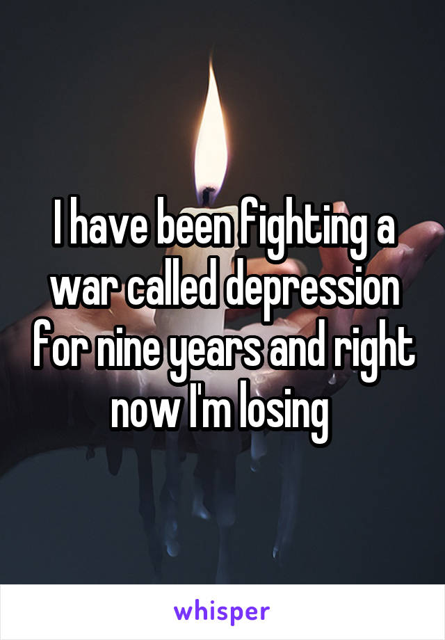 I have been fighting a war called depression for nine years and right now I'm losing 