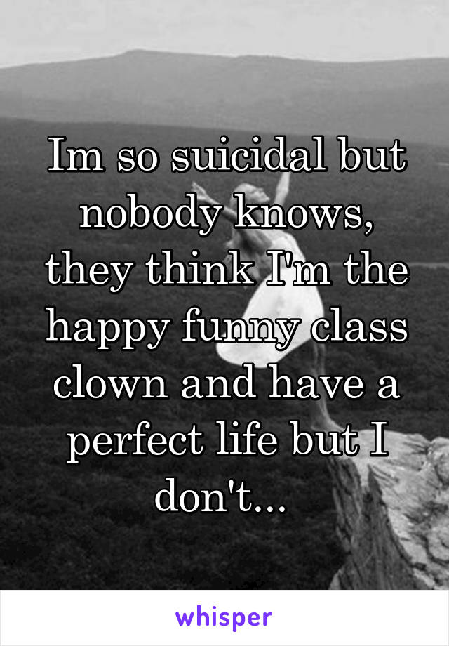 Im so suicidal but nobody knows, they think I'm the happy funny class clown and have a perfect life but I don't... 