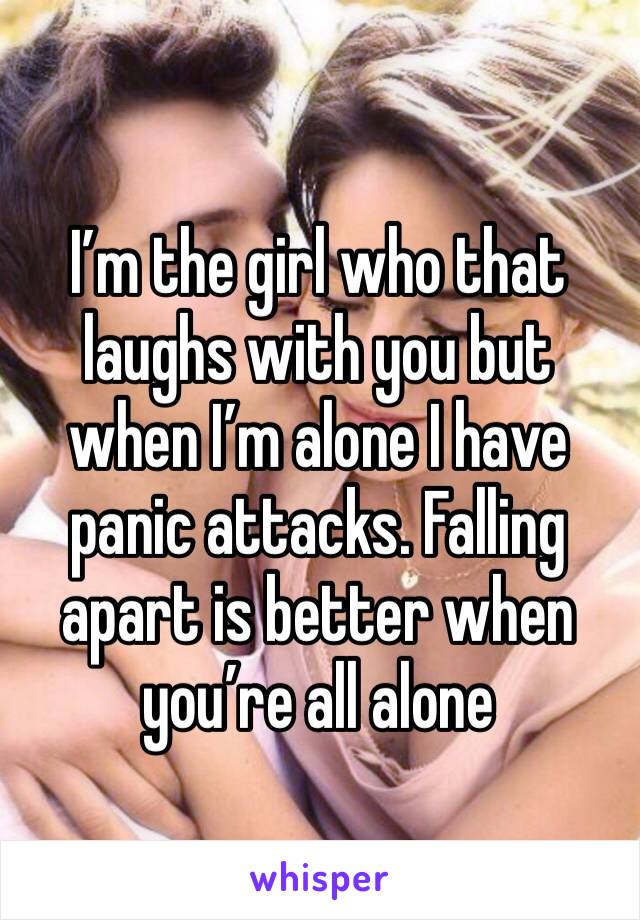 I’m the girl who that laughs with you but when I’m alone I have panic attacks. Falling apart is better when you’re all alone 