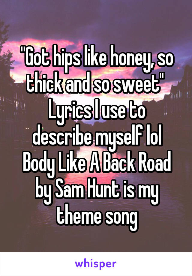 "Got hips like honey, so thick and so sweet" 
Lyrics I use to describe myself lol
Body Like A Back Road by Sam Hunt is my theme song